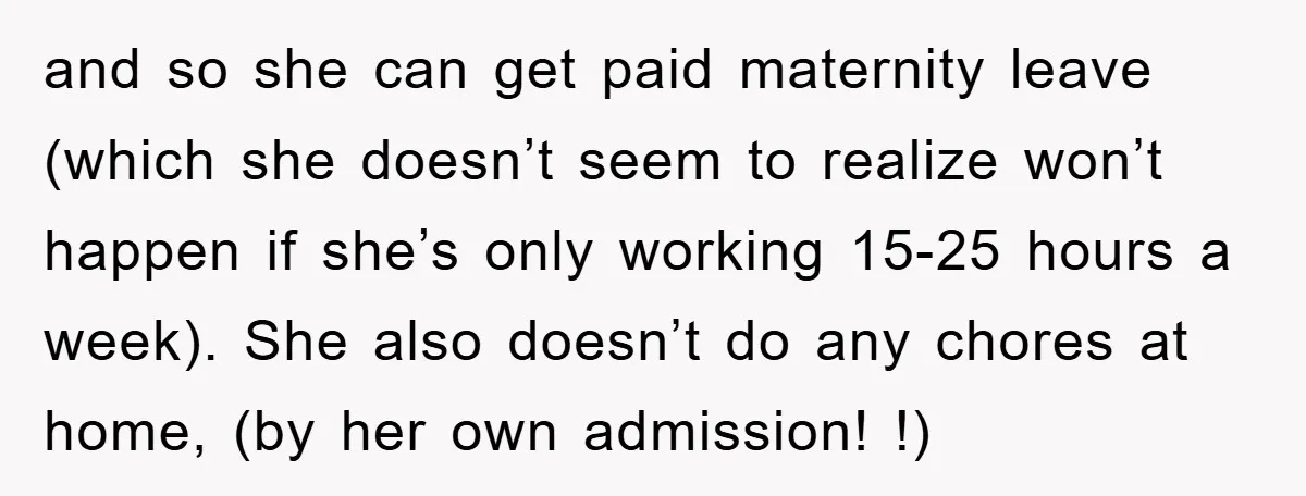 and so she can get paid maternity leave (which she doesn’t seem to realize won’t happen if she’s only working 15-25 hours a week). She also doesn’t do any chores...