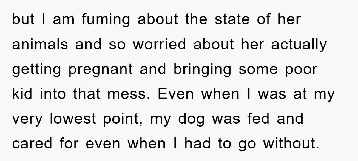 but I am fuming about the state of her animals and so worried about her actually getting pregnant and bringing some poor kid into that mess. Even when I was...