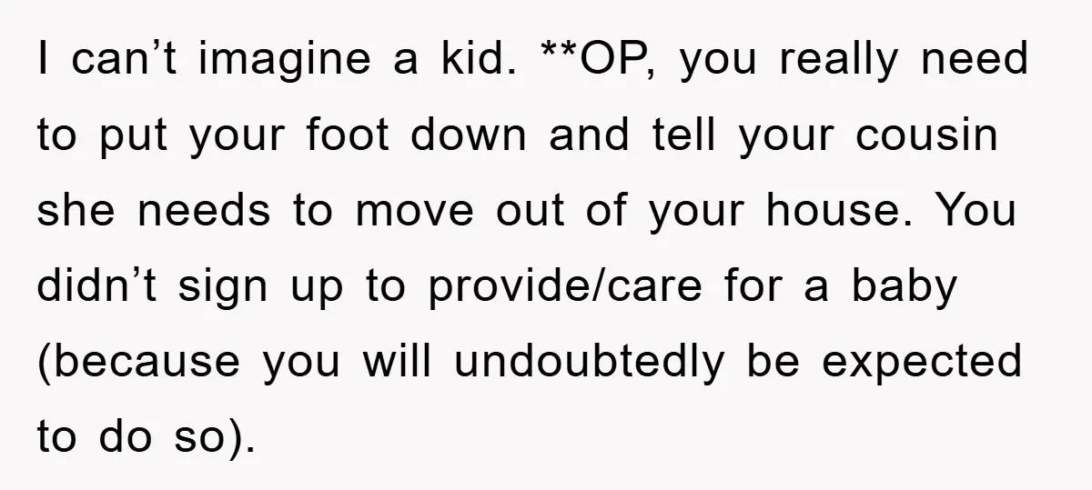 I can’t imagine a kid. **OP, you really need to put your foot down and tell your cousin she needs to move out of your house. You didn’t sign up...