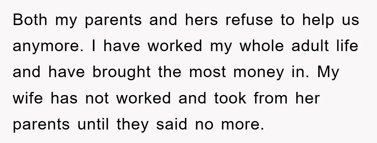 Both my parents and hers refuse to help us anymore. I have worked my whole adult life and have brought the most money in. My wife has not worked and...