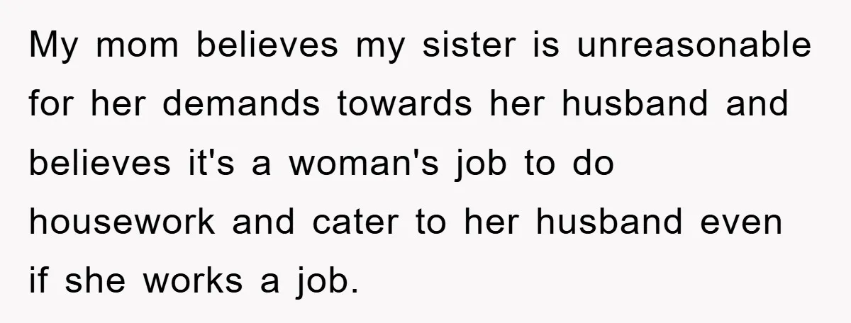 My mom believes my sister is unreasonable for her demands towards her husband and believes it's a woman's job to do housework and cater to her husband even if she...