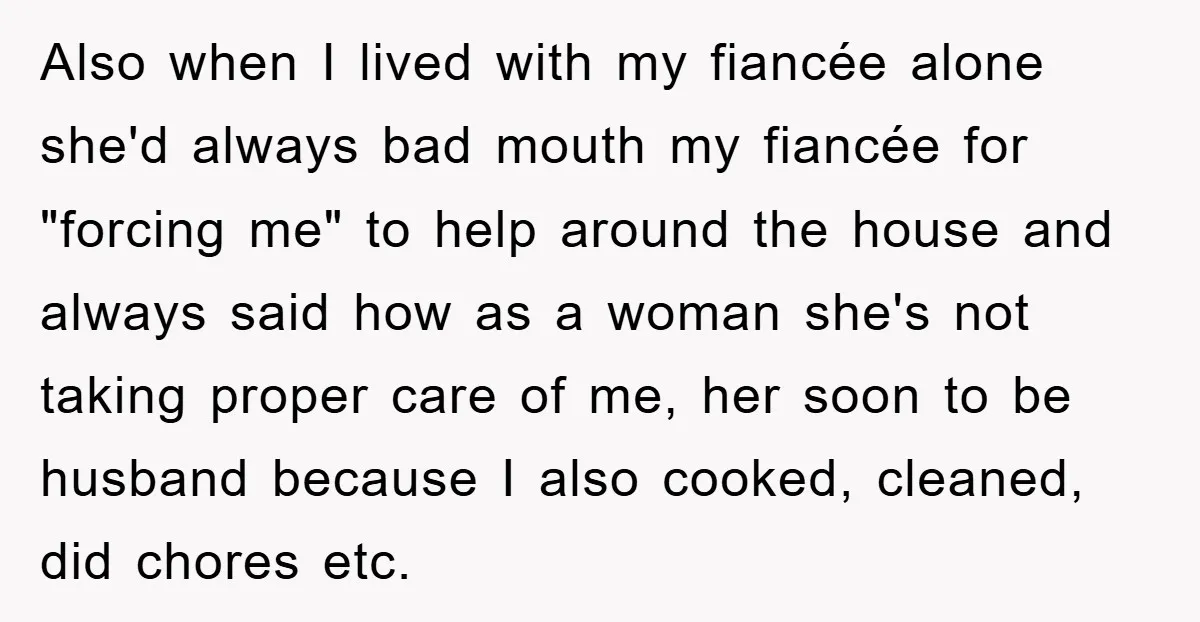 Also when I lived with my fiancée alone she'd always bad mouth my fiancée for "forcing me" to help around the house and always said how as a woman she's...