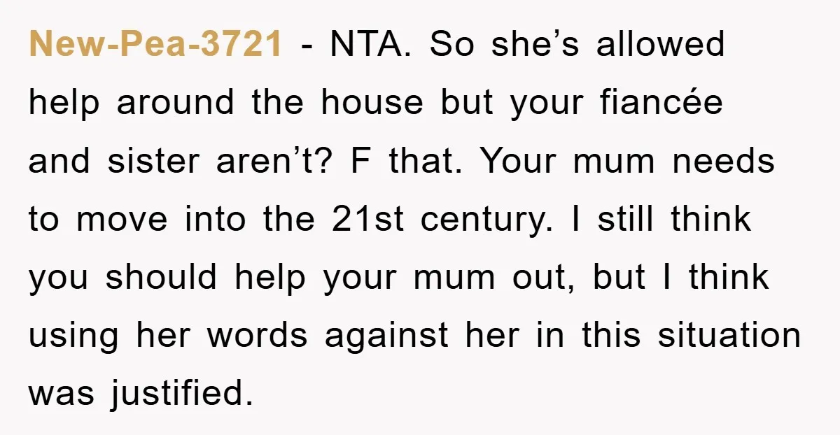 New-Pea-3721 − NTA. So she’s allowed help around the house but your fiancée and sister aren’t? F that. Your mum needs to move into the 21st century. I still think...