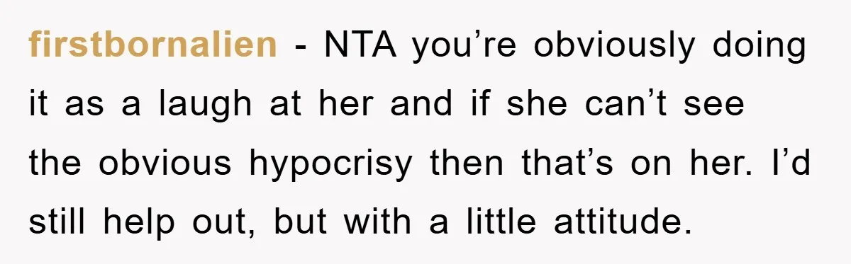firstbornalien − NTA you’re obviously doing it as a laugh at her and if she can’t see the obvious hypocrisy then that’s on her. I’d still help out, but with...