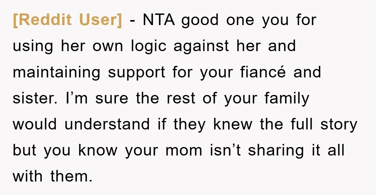 [Reddit User] − NTA good one you for using her own logic against her and maintaining support for your fiancé and sister. I’m sure the rest of your family would...
