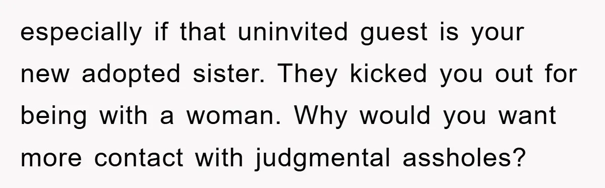 especially if that uninvited guest is your new adopted sister. They kicked you out for being with a woman. Why would you want more contact with judgmental assholes?