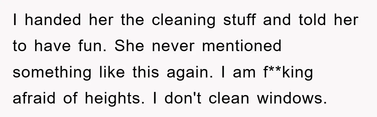 I handed her the cleaning stuff and told her to have fun. She never mentioned something like this again. I am f**king afraid of heights. I don't clean windows.