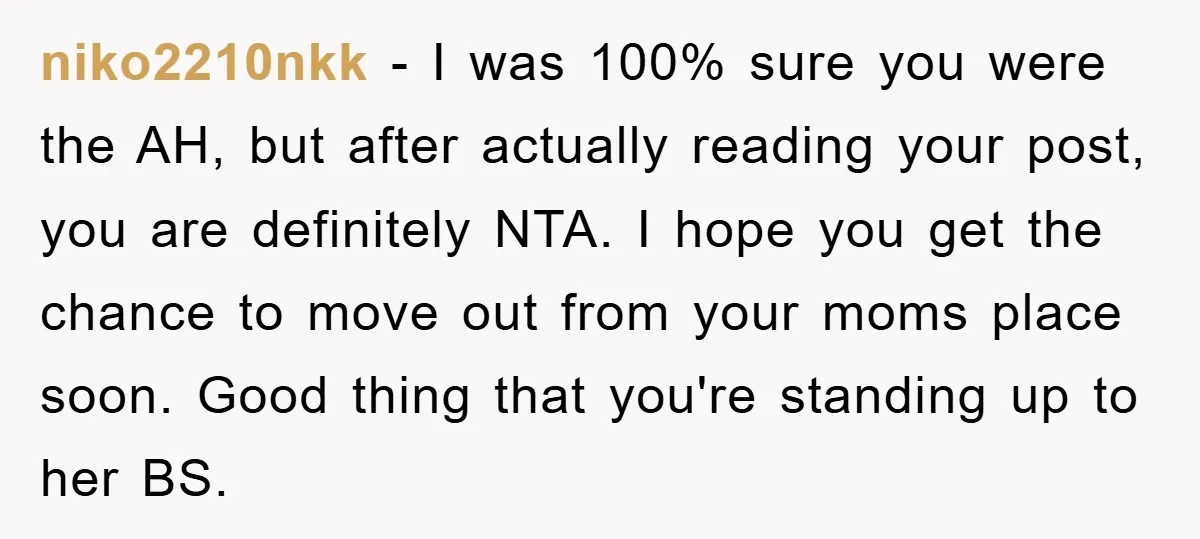 niko2210nkk − I was 100% sure you were the AH, but after actually reading your post, you are definitely NTA. I hope you get the chance to move out from...