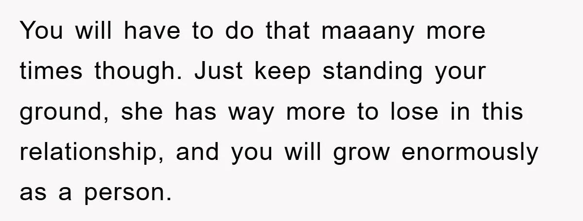 You will have to do that maaany more times though. Just keep standing your ground, she has way more to lose in this relationship, and you will grow enormously as...