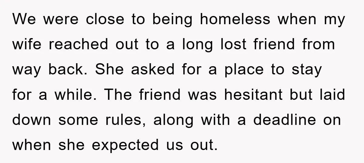 We were close to being homeless when my wife reached out to a long lost friend from way back. She asked for a place to stay for a while. The...