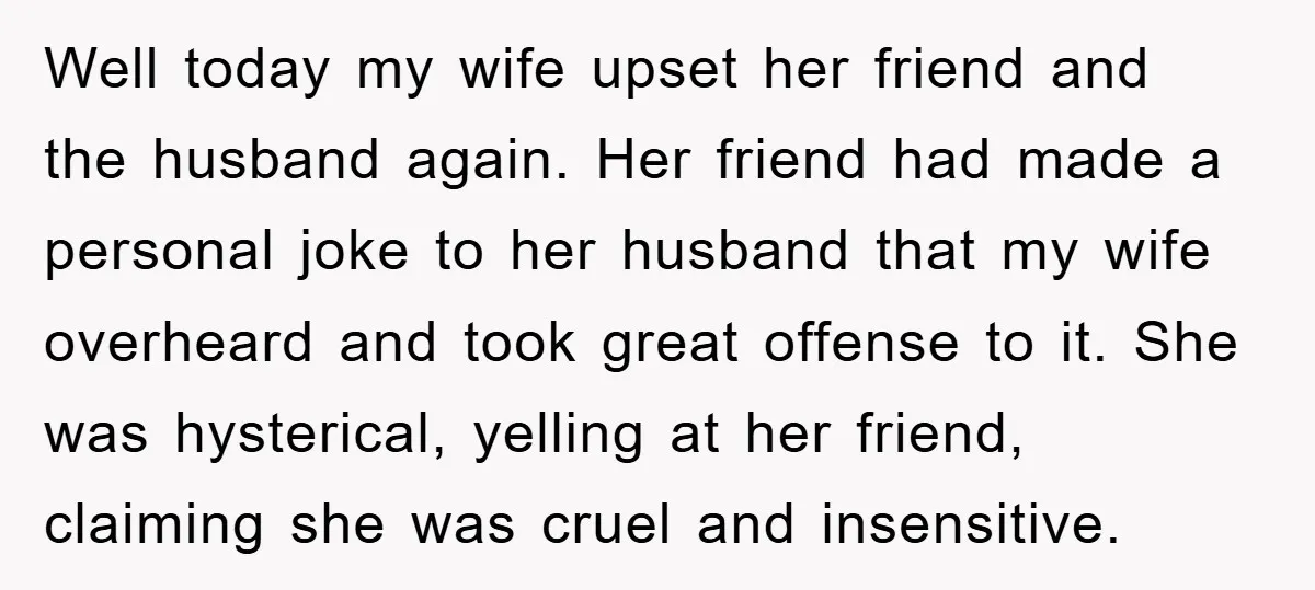 Well today my wife upset her friend and the husband again. Her friend had made a personal joke to her husband that my wife overheard and took great offense to...