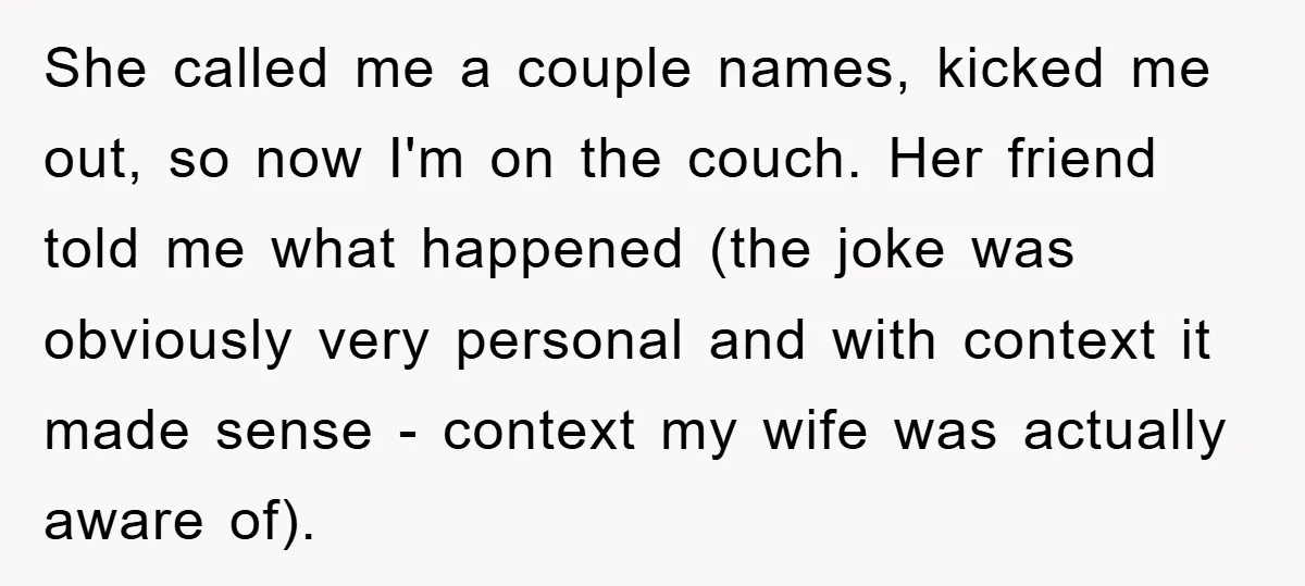 She called me a couple names, kicked me out, so now I'm on the couch. Her friend told me what happened (the joke was obviously very personal and with context...