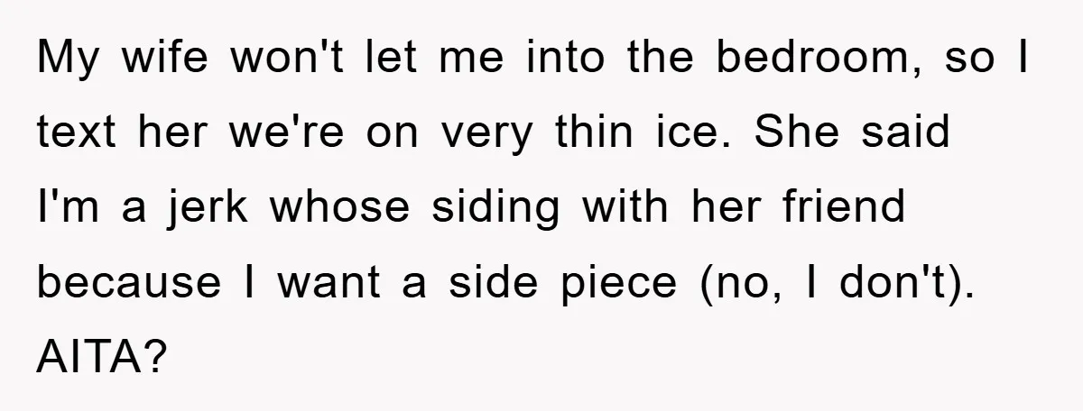 My wife won't let me into the bedroom, so I text her we're on very thin ice. She said I'm a jerk whose siding with her friend because I want...