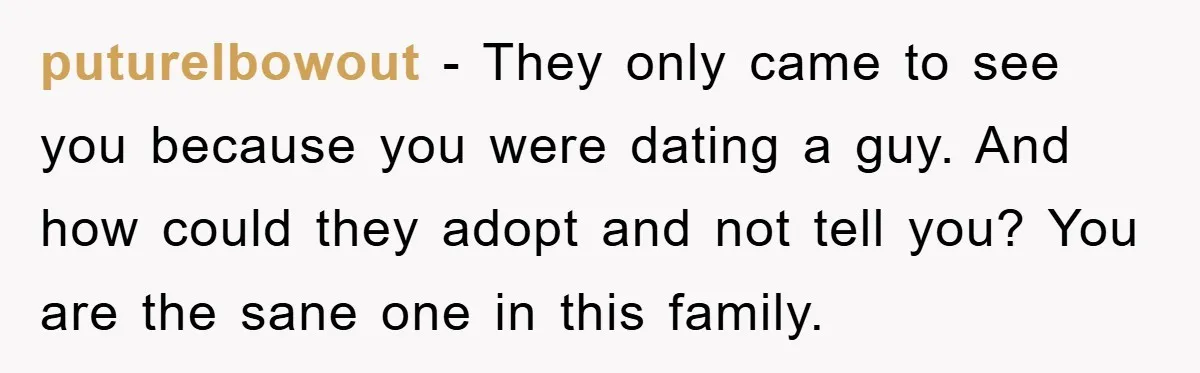 puturelbowout − They only came to see you because you were dating a guy. And how could they adopt and not tell you? You are the sane one in this...