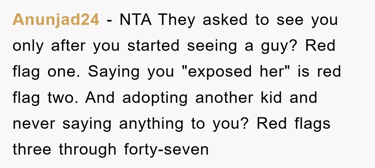 Anunjad24 − NTA They asked to see you only after you started seeing a guy? Red flag one. Saying you "exposed her" is red flag two. And adopting another kid...