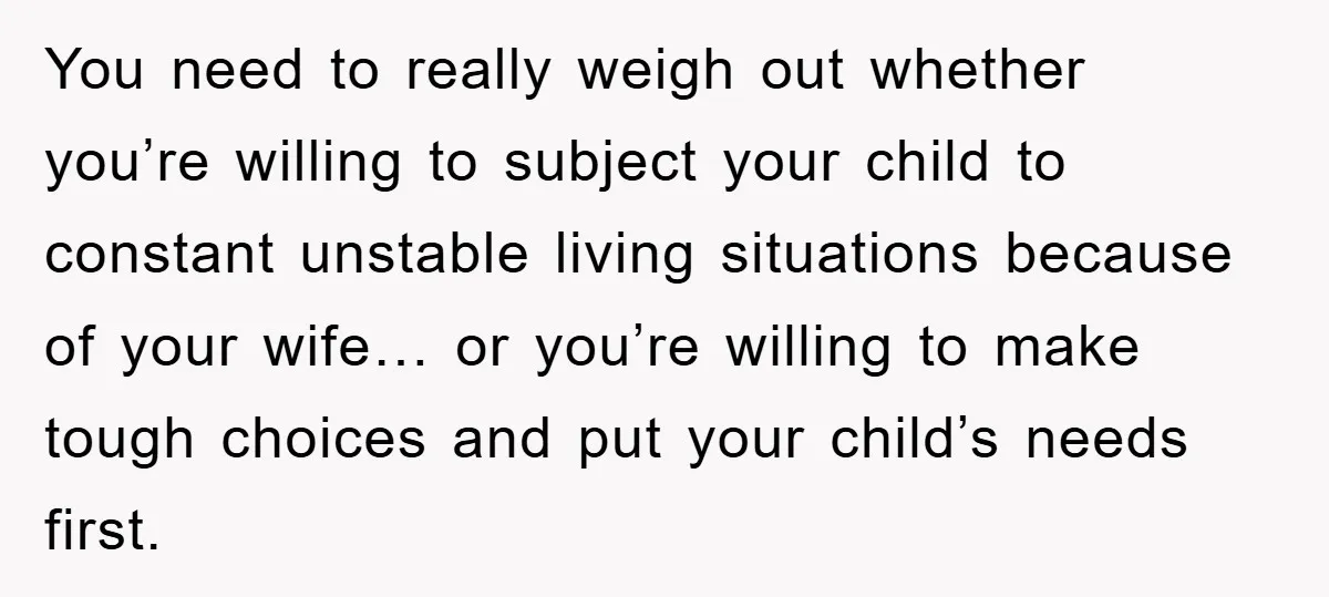 You need to really weigh out whether you’re willing to subject your child to constant unstable living situations because of your wife… or you’re willing to make tough choices and...
