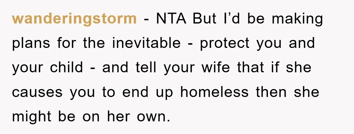 wanderingstorm - NTA But I’d be making plans for the inevitable - protect you and your child - and tell your wife that if she causes you to end up...