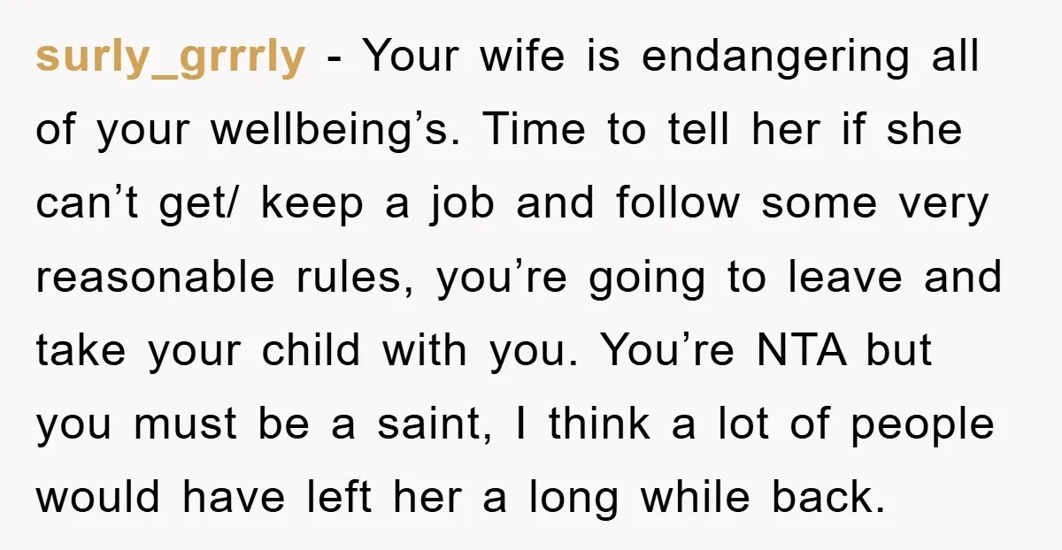 surly_grrrly - Your wife is endangering all of your wellbeing’s. Time to tell her if she can’t get/ keep a job and follow some very reasonable rules, you’re going to...