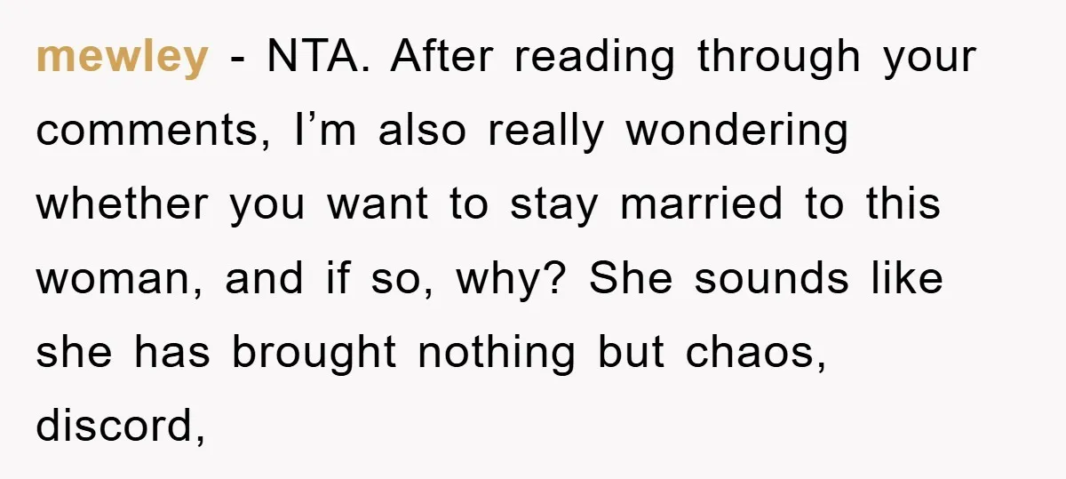 mewley - NTA. After reading through your comments, I’m also really wondering whether you want to stay married to this woman, and if so, why? She sounds like she has...