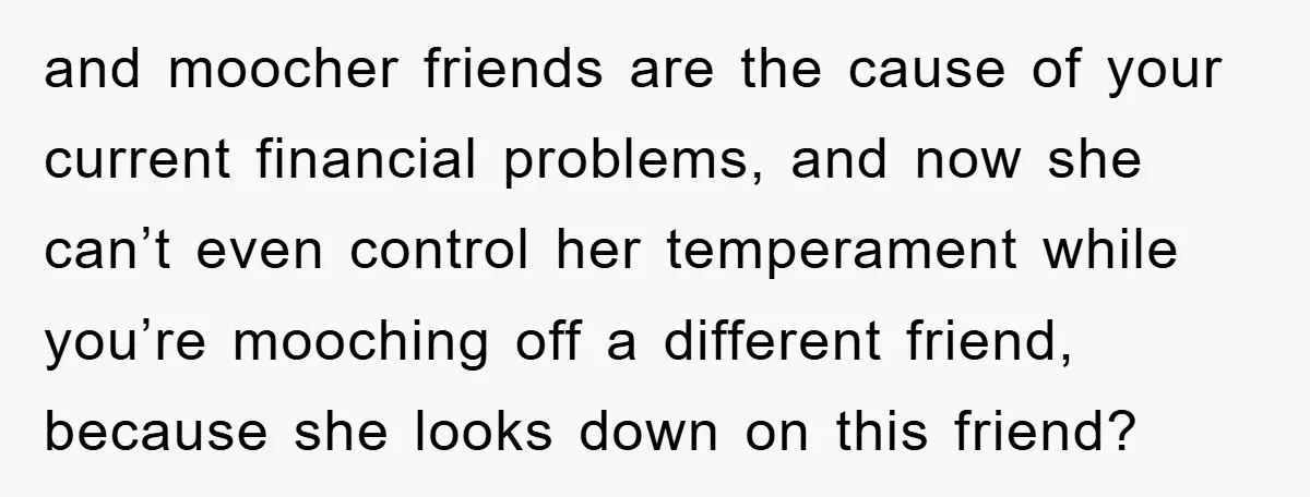 and moocher friends are the cause of your current financial problems, and now she can’t even control her temperament while you’re mooching off a different friend, because she looks down...