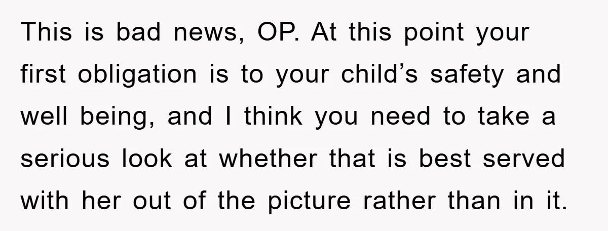 This is bad news, OP. At this point your first obligation is to your child’s safety and well being, and I think you need to take a serious look at...