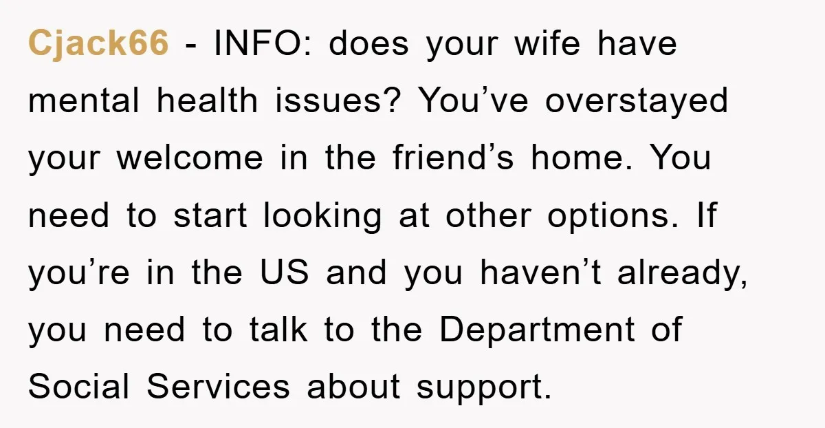 Cjack66 - INFO: does your wife have mental health issues? You’ve overstayed your welcome in the friend’s home. You need to start looking at other options. If you’re in the...