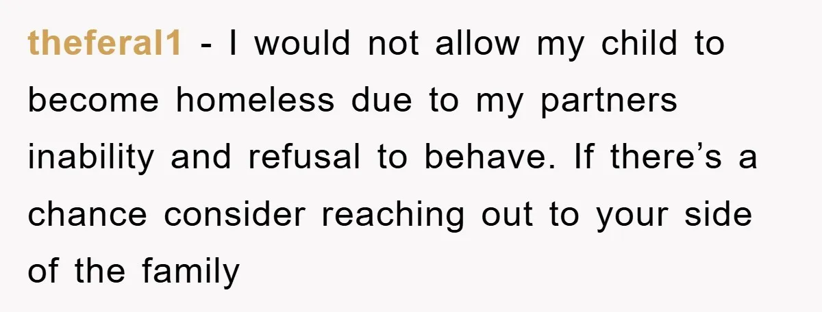 theferal1 - I would not allow my child to become homeless due to my partners inability and refusal to behave. If there’s a chance consider reaching out to your side...
