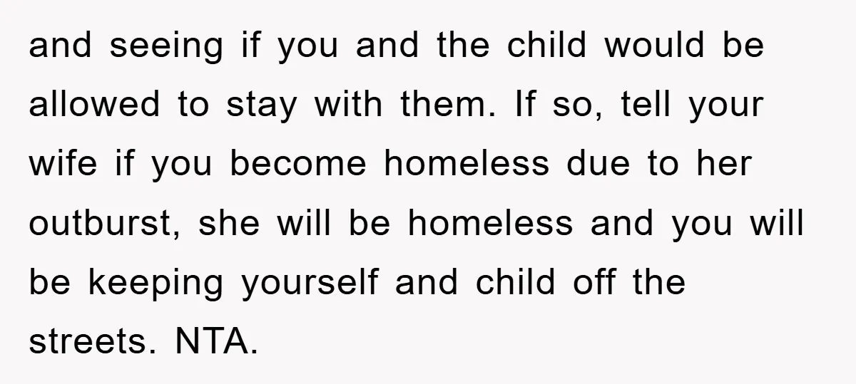 and seeing if you and the child would be allowed to stay with them. If so, tell your wife if you become homeless due to her outburst, she will be...
