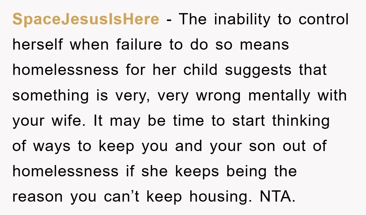 SpaceJesusIsHere - The inability to control herself when failure to do so means homelessness for her child suggests that something is very, very wrong mentally with your wife. It may...