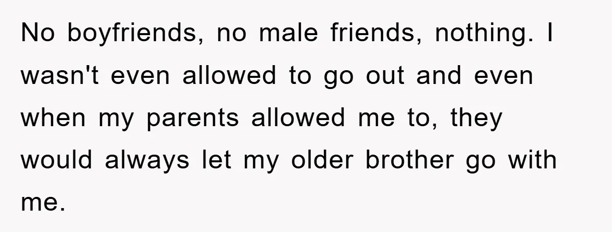 No boyfriends, no male friends, nothing. I wasn't even allowed to go out and even when my parents allowed me to, they would always let my older brother go with...