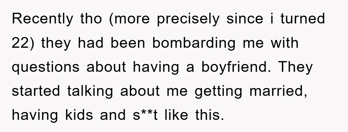 Recently tho (more precisely since i turned 22) they had been bombarding me with questions about having a boyfriend. They started talking about me getting married, having kids and s**t...