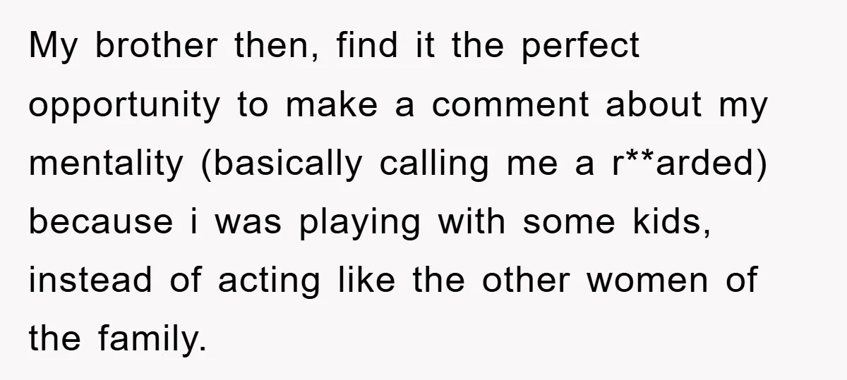 My brother then, find it the perfect opportunity to make a comment about my mentality (basically calling me a r**arded) because i was playing with some kids, instead of acting...