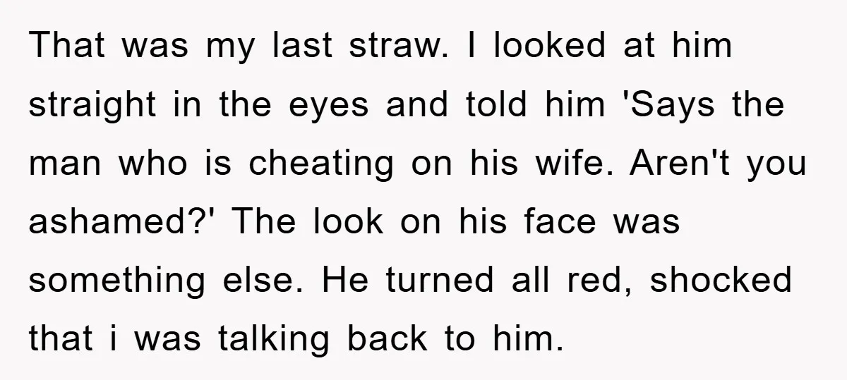 That was my last straw. I looked at him straight in the eyes and told him 'Says the man who is cheating on his wife. Aren't you ashamed?' The look...