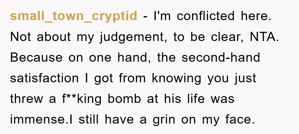 small_town_cryptid − I'm conflicted here. Not about my judgement, to be clear, NTA. Because on one hand, the second-hand satisfaction I got from knowing you just threw a f**king bomb...