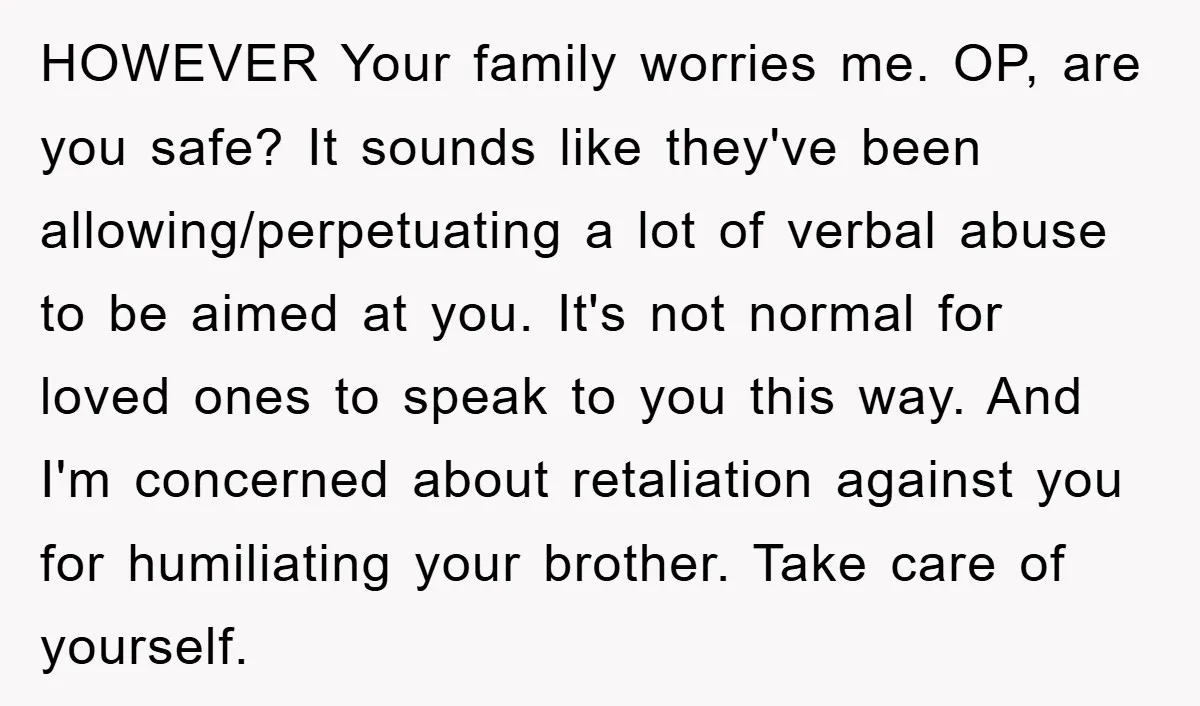 HOWEVER Your family worries me. OP, are you safe? It sounds like they've been allowing/perpetuating a lot of verbal abuse to be aimed at you. It's not normal for loved...