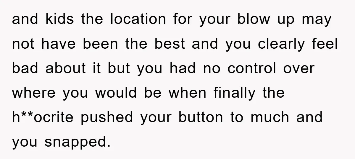 and kids the location for your blow up may not have been the best and you clearly feel bad about it but you had no control over where you would...