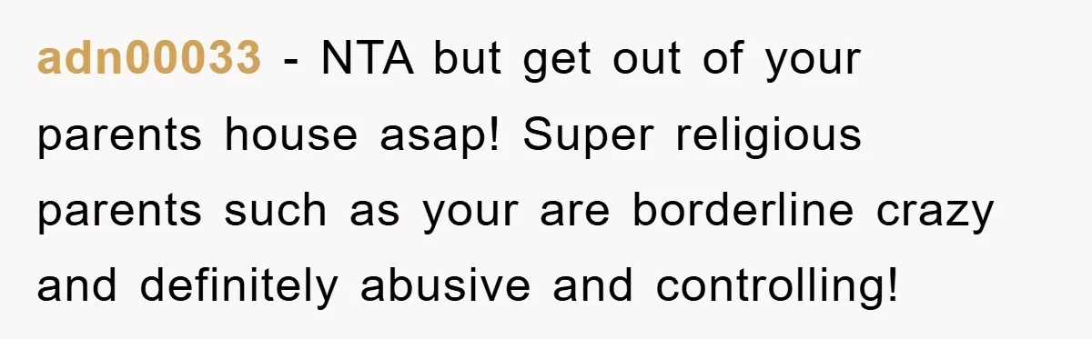 adn00033 − NTA but get out of your parents house asap! Super religious parents such as your are borderline crazy and definitely abusive and controlling!