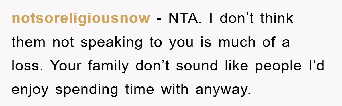 notsoreligiousnow − NTA. I don’t think them not speaking to you is much of a loss. Your family don’t sound like people I’d enjoy spending time with anyway.