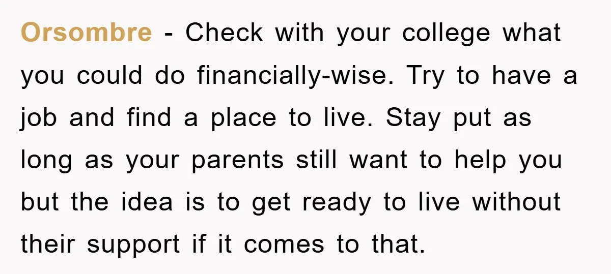 Orsombre − Check with your college what you could do financially-wise. Try to have a job and find a place to live. Stay put as long as your parents still...