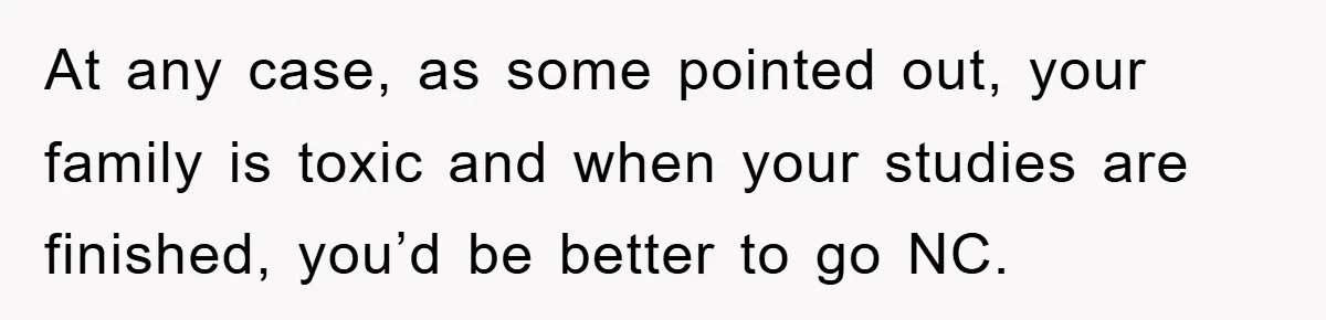 At any case, as some pointed out, your family is toxic and when your studies are finished, you’d be better to go NC.