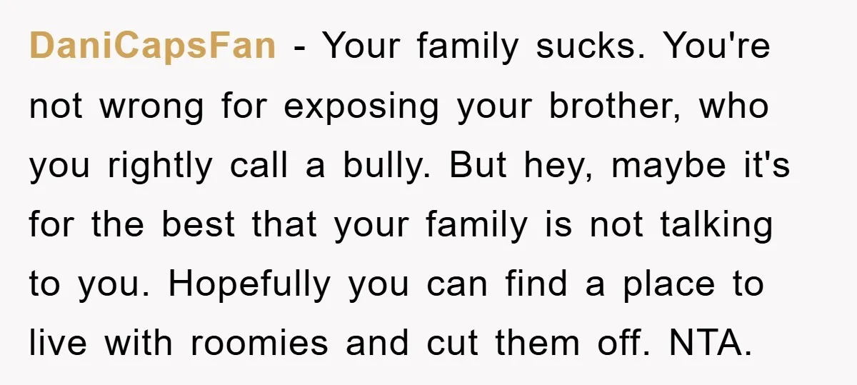 DaniCapsFan − Your family sucks. You're not wrong for exposing your brother, who you rightly call a bully. But hey, maybe it's for the best that your family is not...