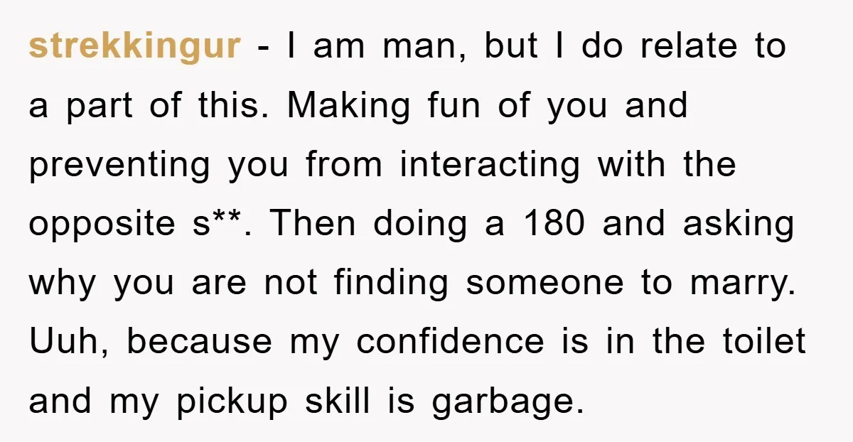 strekkingur − I am man, but I do relate to a part of this. Making fun of you and preventing you from interacting with the opposite s**. Then doing a...