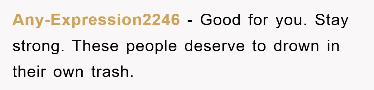 Any-Expression2246 − Good for you. Stay strong. These people deserve to drown in their own trash.