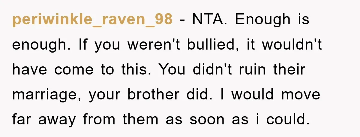 periwinkle_raven_98 − NTA. Enough is enough. If you weren't bullied, it wouldn't have come to this. You didn't ruin their marriage, your brother did. I would move far away from...