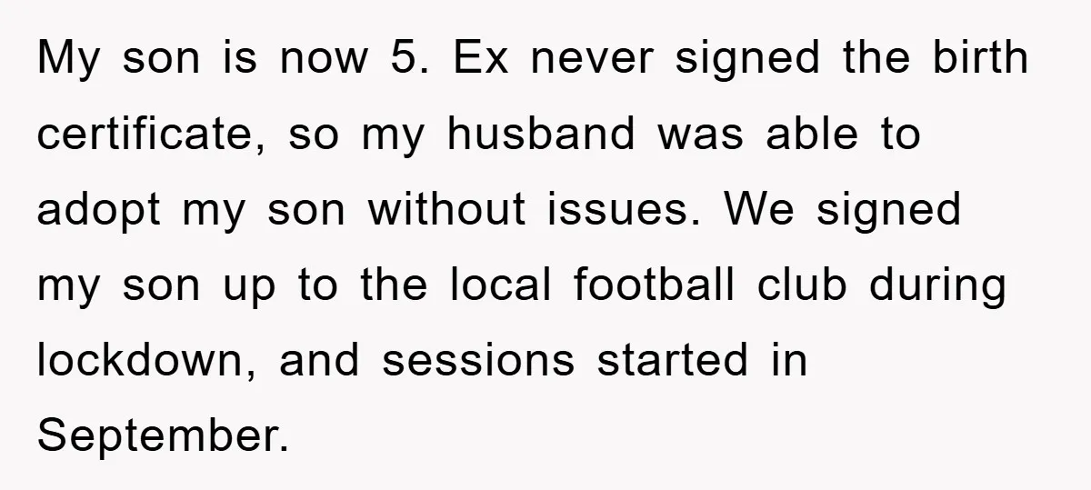 My son is now 5. Ex never signed the birth certificate, so my husband was able to adopt my son without issues. We signed my son up to the local...