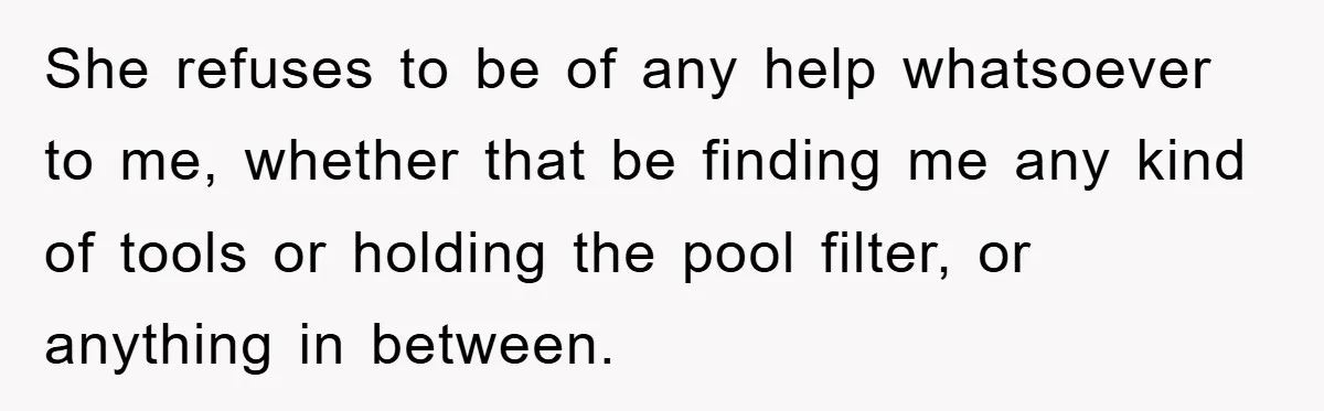 She refuses to be of any help whatsoever to me, whether that be finding me any kind of tools or holding the pool filter, or anything in between.