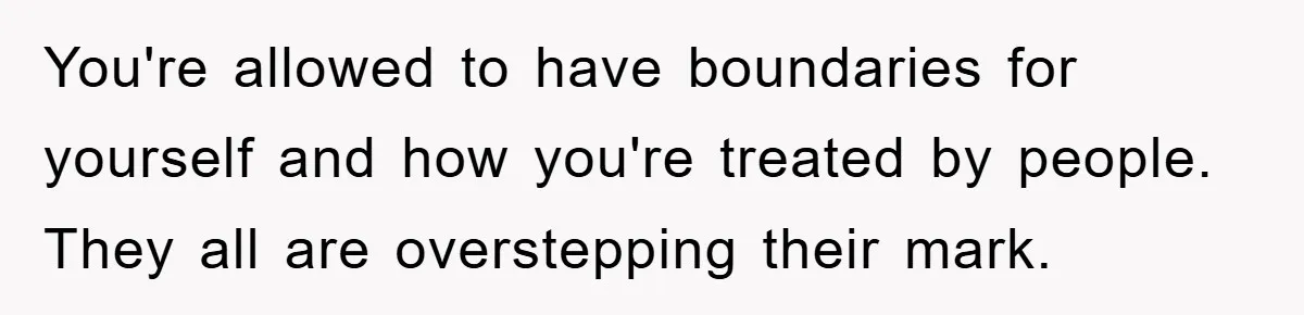 You're allowed to have boundaries for yourself and how you're treated by people. They all are overstepping their mark.