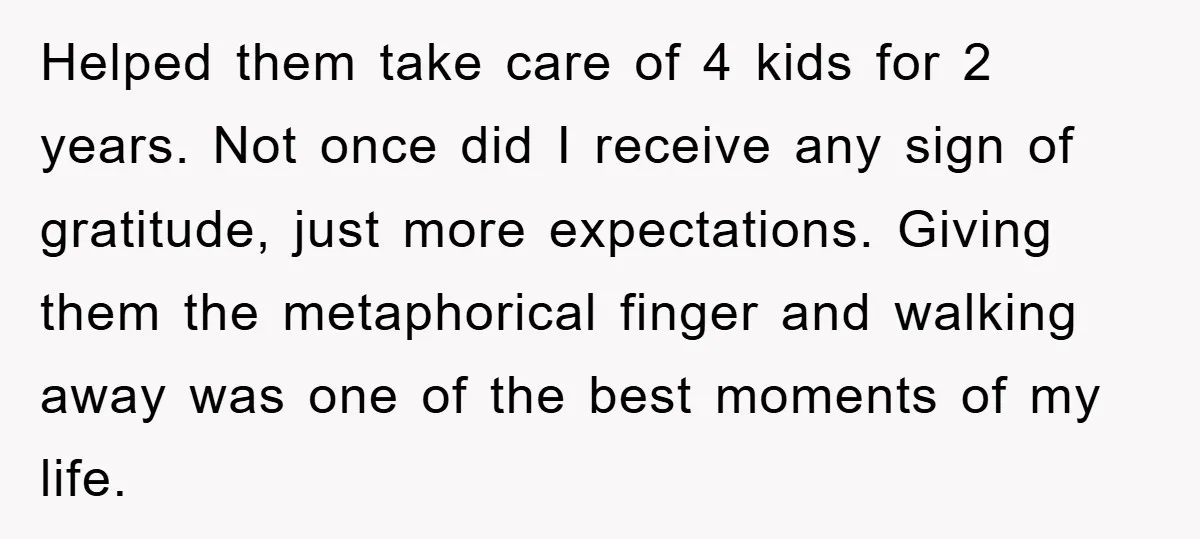 Helped them take care of 4 kids for 2 years. Not once did I receive any sign of gratitude, just more expectations. Giving them the metaphorical finger and walking away...