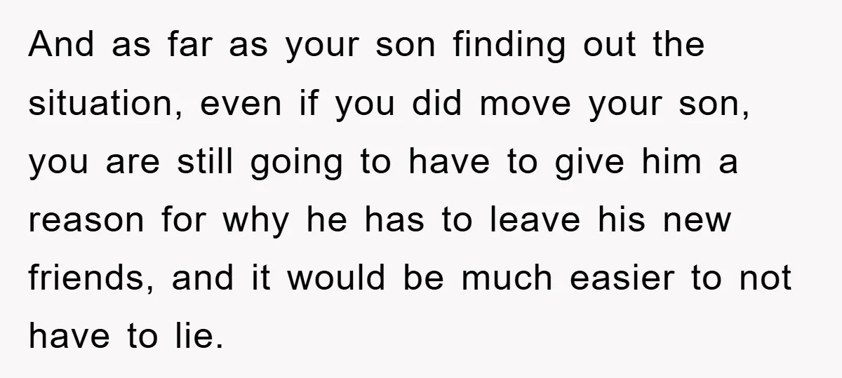 And as far as your son finding out the situation, even if you did move your son, you are still going to have to give him a reason for why...