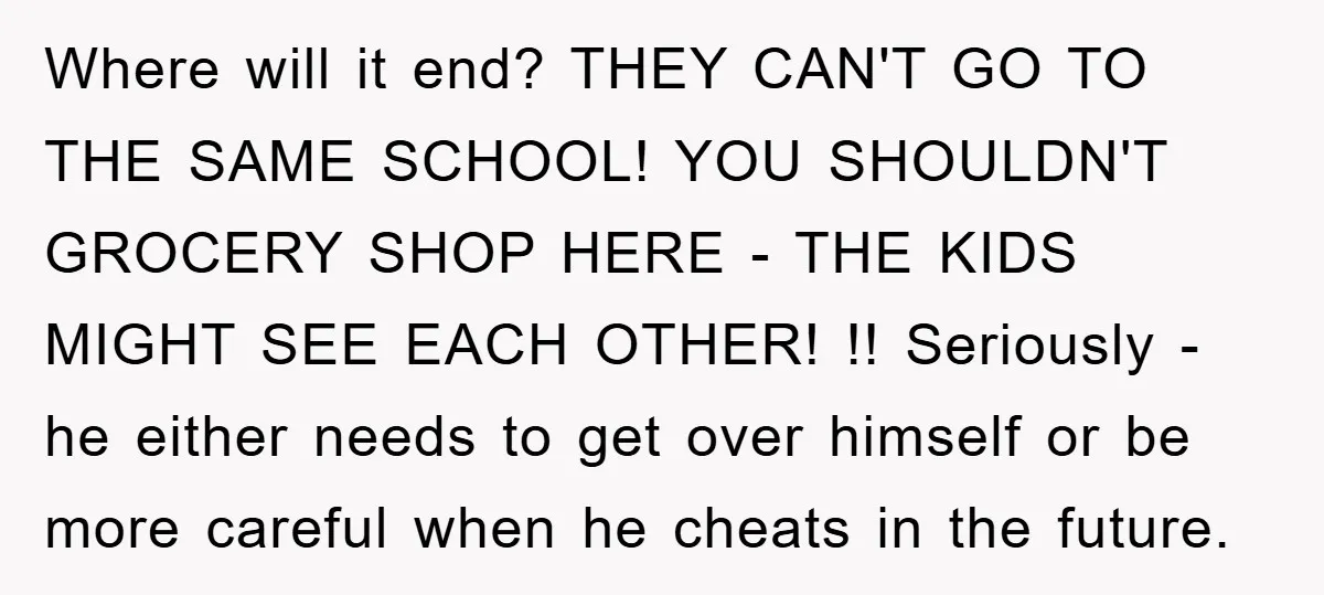 Where will it end? THEY CAN'T GO TO THE SAME SCHOOL! YOU SHOULDN'T GROCERY SHOP HERE - THE KIDS MIGHT SEE EACH OTHER! !! Seriously - he either needs to...
